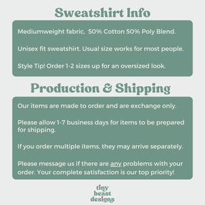 May include: Text graphic with the words "Sweatshirt Info" in a bold, green font. The text below describes the sweatshirt as a mediumweight fabric, 50% cotton and 50% polyester blend. It is a unisex fit and the text recommends ordering 1-2 sizes up for an oversized look. The text below that says "Production & Shipping" and describes the production and shipping process. The text includes the phrase "Our items are made to order and are exchange only." The text also includes the phrase "Please allow 1-7 business days for items to be prepared for shipping." The text also includes the phrase "If you order multiple items, they may arrive separately." The text also includes the phrase "Please message us if there are any problems with your order. Your complete satisfaction is our top priority!" The text at the bottom of the graphic says "tiny beast designs".