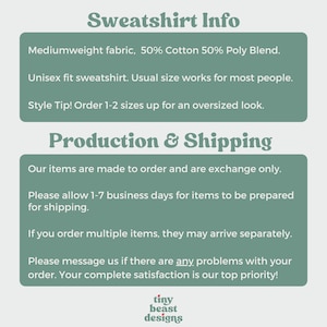 May include: Text graphic with the words "Sweatshirt Info" in a bold, green font. The text below describes the sweatshirt as a mediumweight fabric, 50% cotton and 50% polyester blend. It is a unisex fit and the text recommends ordering 1-2 sizes up for an oversized look. The text below that says "Production & Shipping" and describes the production and shipping process. The text includes the phrase "Our items are made to order and are exchange only." The text also includes the phrase "Please allow 1-7 business days for items to be prepared for shipping." The text also includes the phrase "If you order multiple items, they may arrive separately." The text also includes the phrase "Please message us if there are any problems with your order. Your complete satisfaction is our top priority!" The text at the bottom of the graphic says "tiny beast designs".