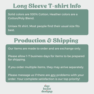 May include: Long Sleeve T-shirt Info. Solid colours are 100% Cotton, Heather colours are a Cotton/Poly Blend. Unisex fit shirt. Most people find their usual size fits best. Production & Shipping. Our items are made to order and are exchange only. Please allow 1-7 business days for items to be prepared for shipping. If you order multiple items, they may arrive separately. Please message us if there are any problems with your order. Your complete satisfaction is our top priority! tiny beast designs