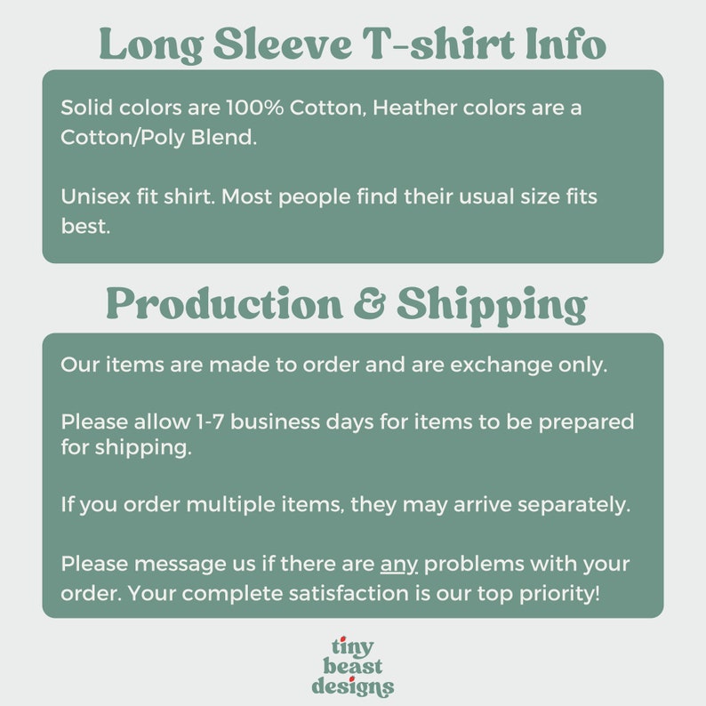 May include: Long Sleeve T-shirt Info. Solid colours are 100% Cotton, Heather colours are a Cotton/Poly Blend. Unisex fit shirt. Most people find their usual size fits best. Production & Shipping. Our items are made to order and are exchange only. Please allow 1-7 business days for items to be prepared for shipping. If you order multiple items, they may arrive separately. Please message us if there are any problems with your order. Your complete satisfaction is our top priority! tiny beast designs
