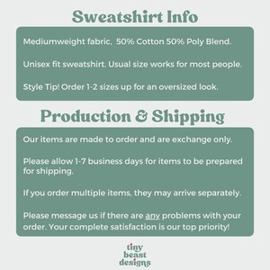 May include: Text graphic with the words "Sweatshirt Info" in a bold, green font. The text below describes the sweatshirt as a mediumweight fabric, 50% cotton and 50% polyester blend. It is a unisex fit and the text recommends ordering 1-2 sizes up for an oversized look. The text below that says "Production & Shipping" and describes the production and shipping process. The text includes the phrase "Our items are made to order and are exchange only." The text also includes the phrase "Please allow 1-7 business days for items to be prepared for shipping." The text also includes the phrase "If you order multiple items, they may arrive separately." The text also includes the phrase "Please message us if there are any problems with your order. Your complete satisfaction is our top priority!" The text below that says "tiny beast designs" in a red, white, and green font.