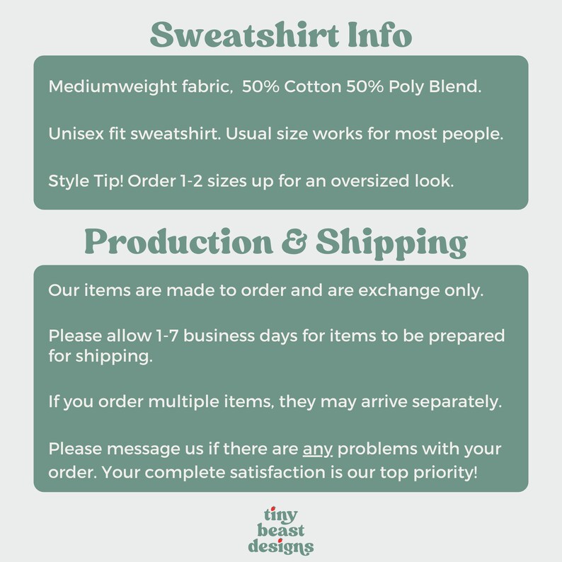 May include: Text graphic with the words "Sweatshirt Info" in a bold, green font. The text below describes the sweatshirt as a mediumweight fabric, 50% cotton and 50% polyester blend. It is a unisex fit and the text recommends ordering 1-2 sizes up for an oversized look. The text below that says "Production & Shipping" and describes the production and shipping process. The text includes the phrase "Our items are made to order and are exchange only." The text also includes the phrase "Please allow 1-7 business days for items to be prepared for shipping." The text also includes the phrase "If you order multiple items, they may arrive separately." The text also includes the phrase "Please message us if there are any problems with your order. Your complete satisfaction is our top priority!" The text below that says "tiny beast designs" in a red, white, and green font.