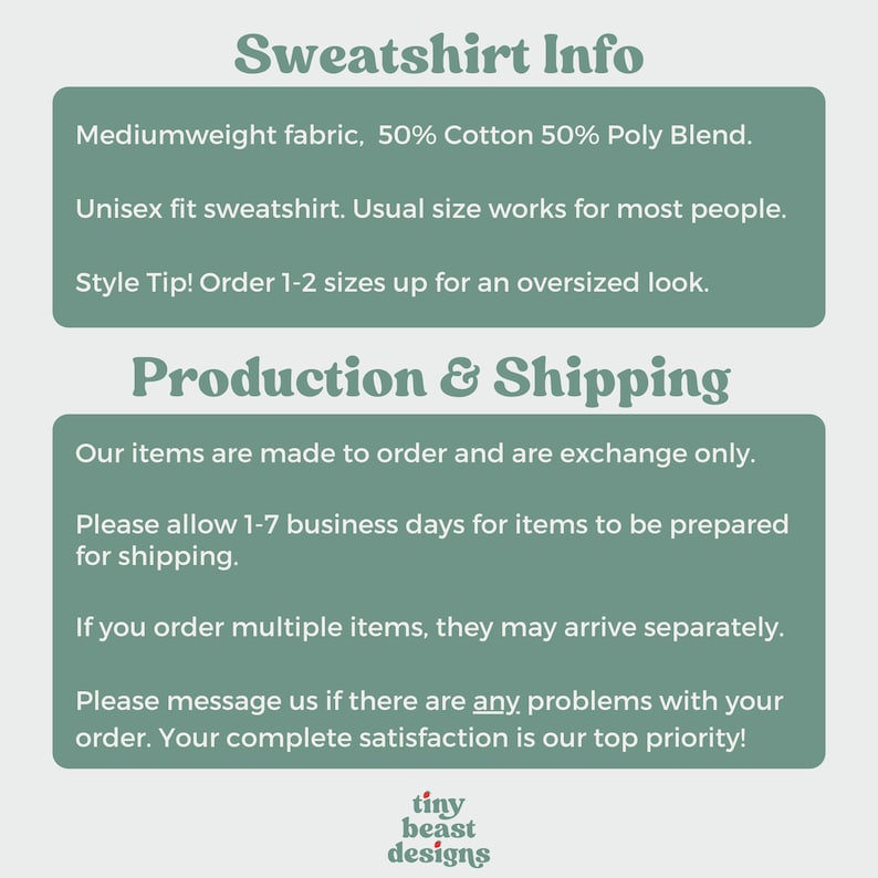 May include: Text graphic with the words "Sweatshirt Info" in a bold, green font. The text below describes the sweatshirt as a mediumweight fabric, 50% cotton and 50% polyester blend. It is a unisex fit and the text recommends ordering 1-2 sizes up for an oversized look. The text below that says "Production & Shipping" and describes the production and shipping process. The text includes the phrase "Our items are made to order and are exchange only." The text also includes the phrase "Please allow 1-7 business days for items to be prepared for shipping." The text also includes the phrase "If you order multiple items, they may arrive separately." The text also includes the phrase "Please message us if there are any problems with your order. Your complete satisfaction is our top priority!" The text at the bottom of the graphic says "tiny beast designs".