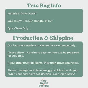 May include: A tote bag made of 100% cotton. The bag measures 15 3/4 inches by 15 1/4 inches and has a 21 1/2 inch handle. The text "Tote Bag Info", "Material: 100% Cotton", "Size: 15 3/4" x 15 1/4", Handle: 21 1/2"", "Spot Clean Only", "Production & Shipping", "Our items are made to order and are exchange only.", "Please allow 1-7 business days for items to be prepared for shipping.", "If you order multiple items, they may arrive separately.", "Please message us if there are any problems with your order. Your complete satisfaction is our top priority!" and "tiny beast designs" is visible on the image.