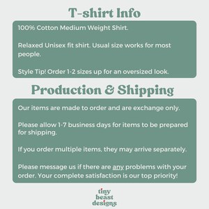 May include: Text on a green background with the heading "T-shirt Info". The text describes the shirt as a 100% cotton medium weight shirt with a relaxed unisex fit. It also includes a style tip to order 1-2 sizes up for an oversized look. The text below the heading "Production & Shipping" describes the process of making and shipping the shirts. It states that the items are made to order and are exchange only. It also mentions that it may take 1-7 business days for items to be prepared for shipping. The text also states that if multiple items are ordered, they may arrive separately. The text ends with a message to contact the seller if there are any problems with the order. The seller states that customer satisfaction is their top priority. The text ends with the words "tiny beast designs".