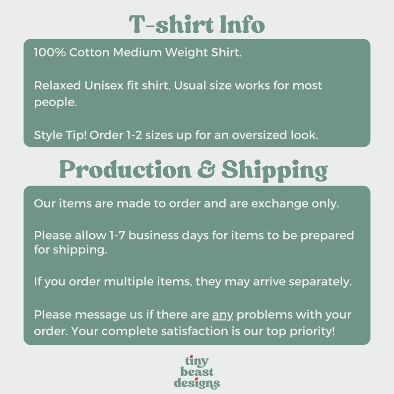May include: Text on a green background with the heading "T-shirt Info". The text describes the shirt as a 100% cotton medium weight shirt with a relaxed unisex fit. It also includes a style tip to order 1-2 sizes up for an oversized look. The text below the heading "Production & Shipping" describes the process of making and shipping the shirts. It states that the items are made to order and are exchange only. It also mentions that it may take 1-7 business days for items to be prepared for shipping. The text also states that if multiple items are ordered, they may arrive separately. The text ends with a message to contact the seller if there are any problems with the order. The seller states that customer satisfaction is their top priority. The text ends with the words "tiny beast designs".