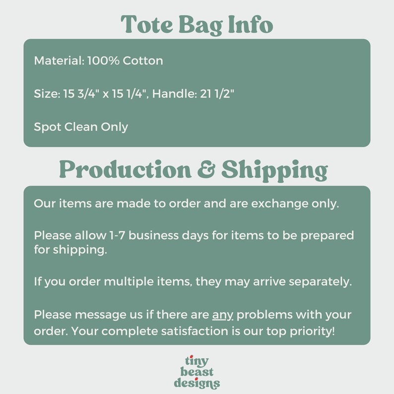 May include: A tote bag made of 100% cotton. The bag measures 15 3/4 inches by 15 1/4 inches and has a 21 1/2 inch handle. The text "Tote Bag Info", "Material: 100% Cotton", "Size: 15 3/4" x 15 1/4", Handle: 21 1/2"", "Spot Clean Only", "Production & Shipping", "Our items are made to order and are exchange only.", "Please allow 1-7 business days for items to be prepared for shipping.", "If you order multiple items, they may arrive separately.", "Please message us if there are any problems with your order. Your complete satisfaction is our top priority!" and "tiny beast designs" is visible on the image.
