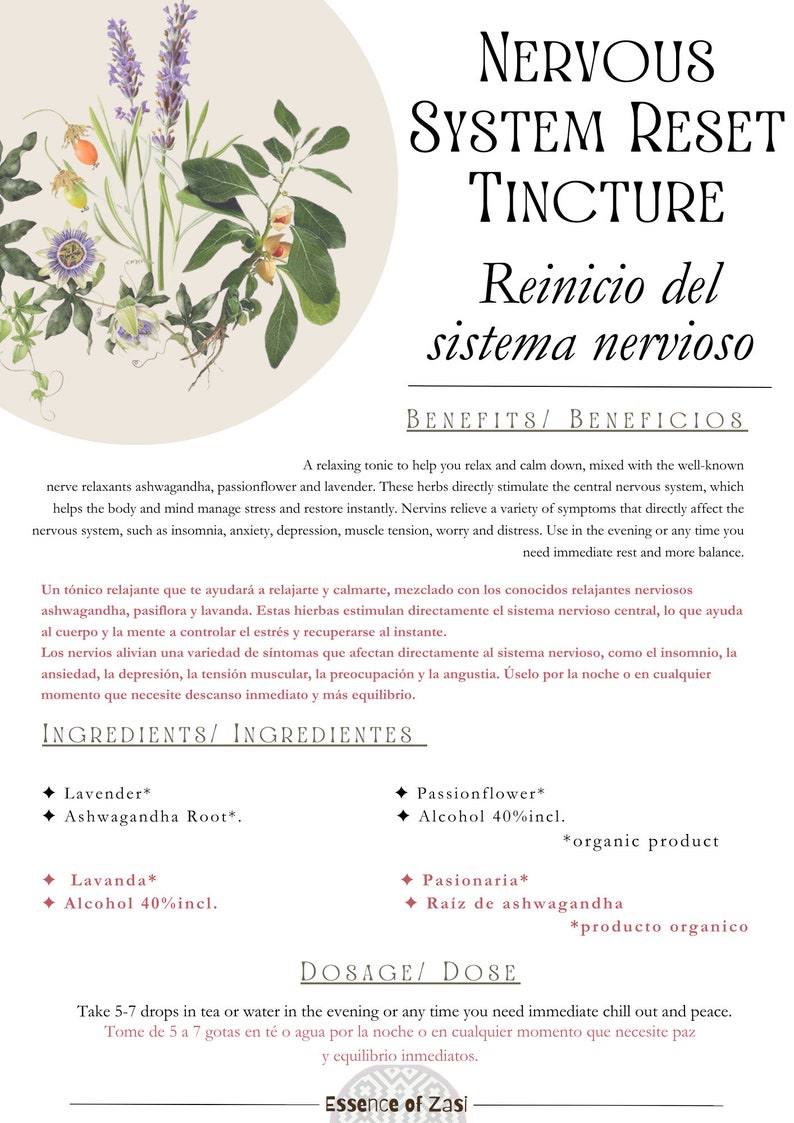 May include: A light brown label with the text "NERVOUS SYSTEM RESET TINCTURE" in black lettering. The label also includes the text "Reinicio del sistema nervioso" in black lettering. The label has a white background with a floral design. The label also includes the text "BENEFITS/BENEFICIOS" in black lettering. The label also includes the text "INGREDIENTS/INGREDIENTES" in black lettering. The label also includes the text "DOSAGE/DOSE" in black lettering. The label also includes the text "Take 5-7 drops in tea or water in the evening or any time you need immediate chill out and peace." in black lettering. The label also includes the text "Tome de 5 a 7 gotas en t&eacute; o agua por la noche o en cualquier momento que necesite paz y equilibrio inmediatos." in black lettering. The label also includes the text "Essence of Zasi" in black lettering.
