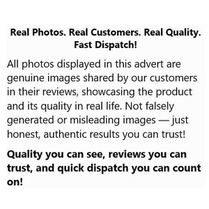 May include: A white informational graphic with black text that reads: Real Photos. Real Customers. Real Quality. Fast Dispatch! All photos displayed in this advert are genuine images shared by our customers in their reviews, showcasing the product and its quality in real life. Not falsely generated or misleading images &mdash; just honest, authentic results you can trust! Quality you can see, reviews you can trust, and quick dispatch you can count on!