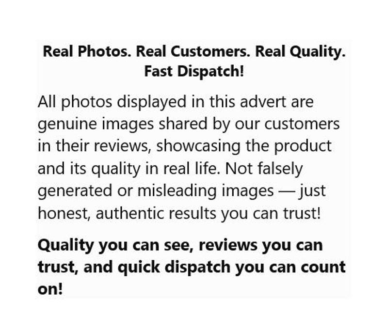 May include: A white informational graphic with black text that reads: Real Photos. Real Customers. Real Quality. Fast Dispatch! All photos displayed in this advert are genuine images shared by our customers in their reviews, showcasing the product and its quality in real life. Not falsely generated or misleading images &mdash; just honest, authentic results you can trust! Quality you can see, reviews you can trust, and quick dispatch you can count on!