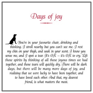 May include: Black and white illustration of a dog with the text "Days of joy" in red. The text below the image reads "You're in your favourite chair, drinking and thinking. I stroll nearby but you can't see me. I rest my chin on your thigh, and soak in your scent. I know you sense me, and I spot a tear. It's OK - it's OK to cry. Lift those spirits by thinking of all those joyous times we had together, and those tears will quickly dry. There will be dark days, but there will be many more days of joy, and realising that we were lucky to have been together, and to have loved each other. And that, my dearest friend, is what matters the most."