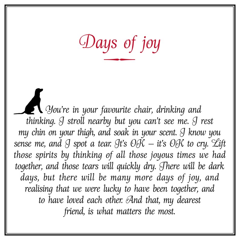 May include: Black and white illustration of a dog with the text "Days of joy" in red. The text below the image reads "You're in your favourite chair, drinking and thinking. I stroll nearby but you can't see me. I rest my chin on your thigh, and soak in your scent. I know you sense me, and I spot a tear. It's OK - it's OK to cry. Lift those spirits by thinking of all those joyous times we had together, and those tears will quickly dry. There will be dark days, but there will be many more days of joy, and realising that we were lucky to have been together, and to have loved each other. And that, my dearest friend, is what matters the most."