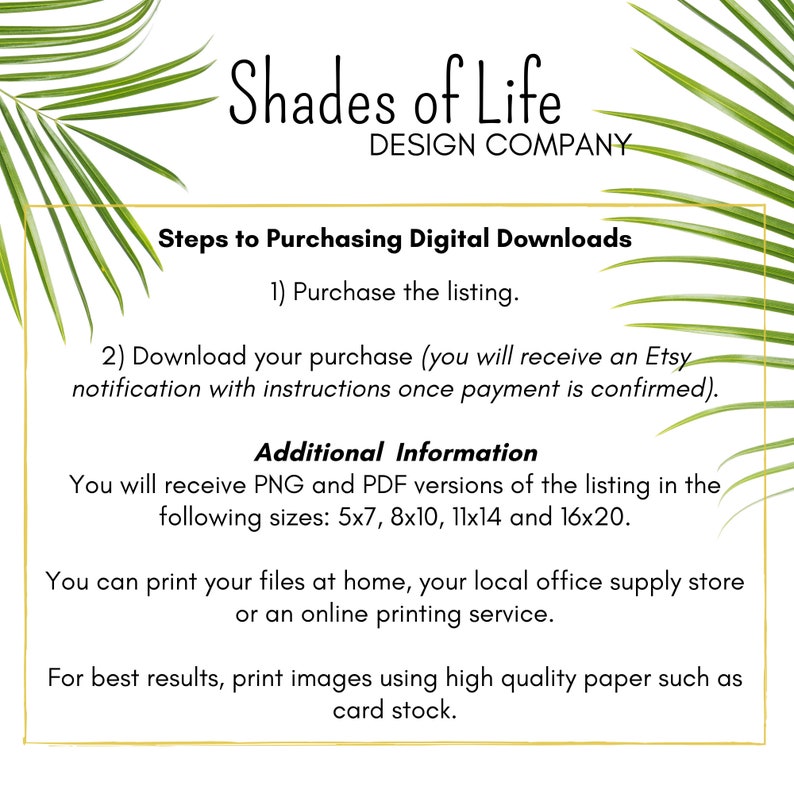 May include: A white background with green palm leaves on the sides. The text "Shades of Life DESIGN COMPANY" is at the top of the image. The text "Steps to Purchasing Digital Downloads" is in a larger font size than the rest of the text. The text "1) Purchase the listing." is below the title. The text "2) Download your purchase (you will receive an Etsy notification with instructions once payment is confirmed)." is below the first step. The text "Additional Information" is in a larger font size than the rest of the text. The text "You will receive PNG and PDF versions of the listing in the following sizes: 5x7, 8x10, 11x14 and 16x20." is below the title. The text "You can print your files at home, your local office supply store or an online printing service." is below the previous text. The text "For best results, print images using high quality paper such as card stock." is below the previous text.