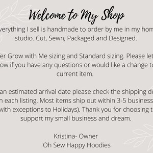 May include: Welcome to My Shop text with a floral design. Everything I sell is handmade to order by me in my home studio. Cut, Sewn, Packaged and Designed. I offer Grow with Me sizing and Standard sizing. Please let me know if you have any questions or would like a change to a current item. For an estimated arrival date please check the shipping details within each listing. Most items ship out within 3-5 business days (with exceptions to Holidays). Thank you for choosing to support my small business and dream. Kristina- Owner Oh Sew Happy Hoodies
