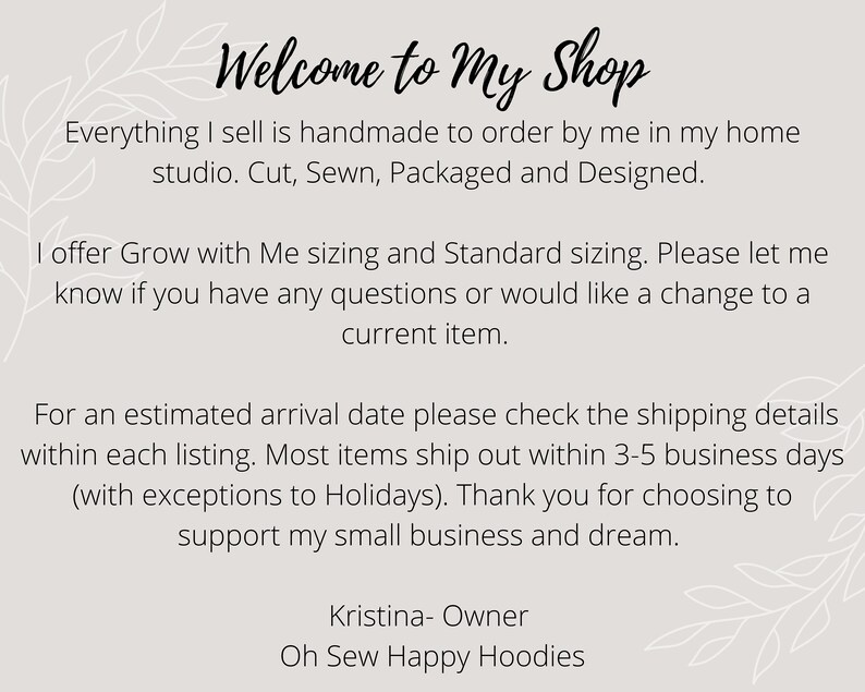 May include: Welcome to My Shop text with a floral design. Everything I sell is handmade to order by me in my home studio. Cut, Sewn, Packaged and Designed. I offer Grow with Me sizing and Standard sizing. Please let me know if you have any questions or would like a change to a current item. For an estimated arrival date please check the shipping details within each listing. Most items ship out within 3-5 business days (with exceptions to Holidays). Thank you for choosing to support my small business and dream. Kristina- Owner Oh Sew Happy Hoodies