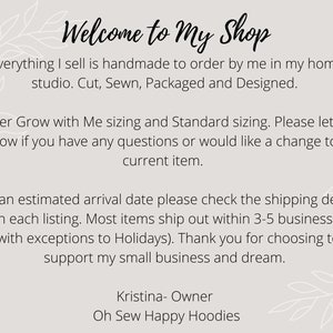 May include: Welcome to My Shop text with a floral design. Everything I sell is handmade to order by me in my home studio. Cut, Sewn, Packaged and Designed. I offer Grow with Me sizing and Standard sizing. Please let me know if you have any questions or would like a change to a current item. For an estimated arrival date please check the shipping details within each listing. Most items ship out within 3-5 business days (with exceptions to Holidays). Thank you for choosing to support my small business and dream. Kristina- Owner Oh Sew Happy Hoodies