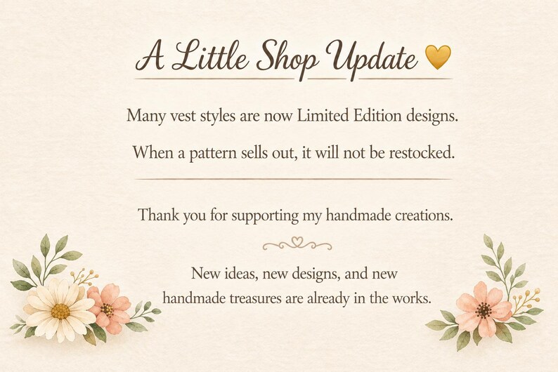 Może przedstawiać: Kremowa karta informacyjna z kwiatowymi ilustracjami w dolnych rogach. Tekst brzmi: A Little Shop Update, Many vest styles are now Limited Edition designs. When a pattern sells out, it will not be restocked. Thank you for supporting my handmade creations. New ideas, new designs, and new handmade treasures are already in the works.