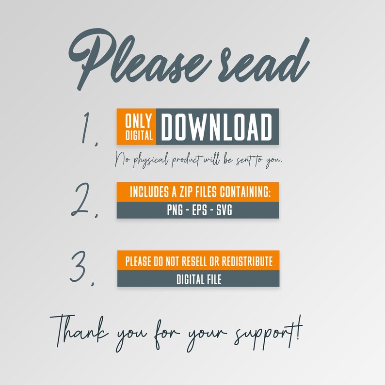 May include: A digital download graphic with orange and gray text boxes. The text reads: "Please read" "1. ONLY DIGITAL DOWNLOAD No physical product will be sent to you." "2. INCLUDES A ZIP FILES CONTAINING: PNG - EPS - SVG" "3. PLEASE DO NOT RESELL OR REDISTRIBUTE DIGITAL FILE" "Thank you for your support!"