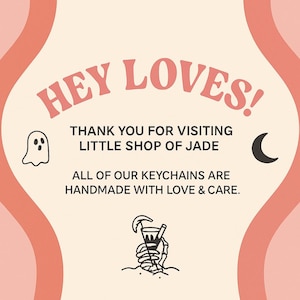 May include: A peach-colored graphic with the text "HEY LOVES!" and "THANK YOU FOR VISITING LITTLE SHOP OF JADE." Includes a ghost, crescent moon, and skeleton hand holding a drink. The text also says "ALL OF OUR KEYCHAINS ARE HANDMADE WITH LOVE & CARE."