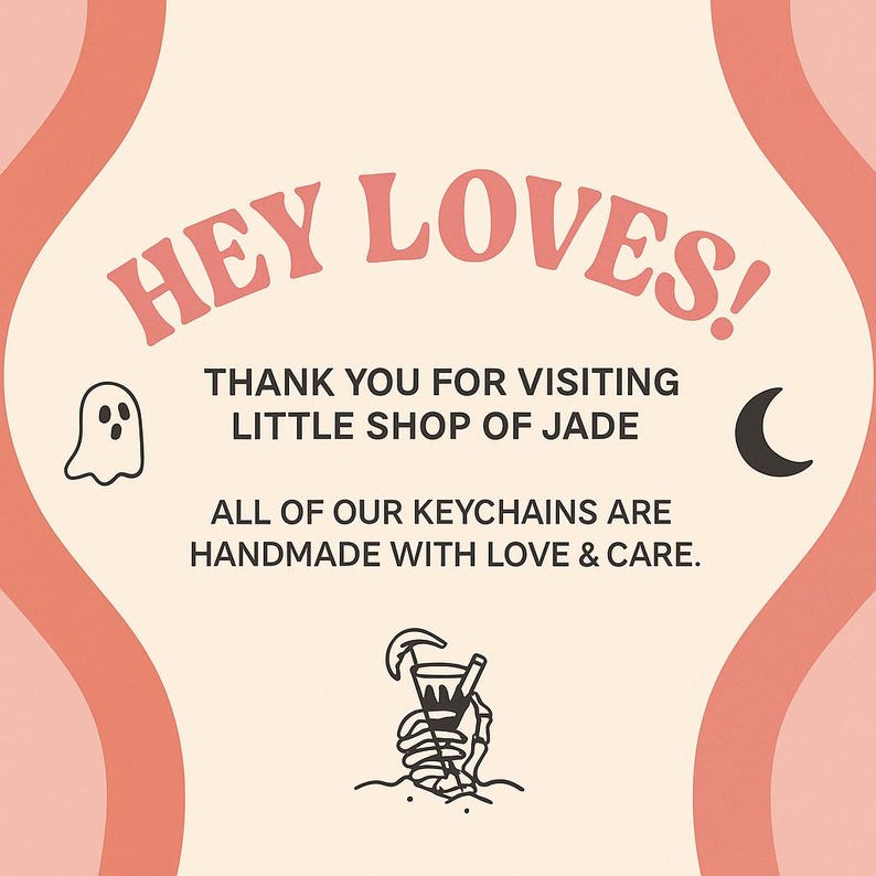 May include: A peach-colored graphic with the text "HEY LOVES!" and "THANK YOU FOR VISITING LITTLE SHOP OF JADE." Includes a ghost, crescent moon, and skeleton hand holding a drink. The text also says "ALL OF OUR KEYCHAINS ARE HANDMADE WITH LOVE & CARE."