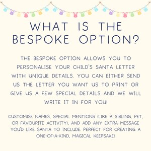 May include: A white background with a blue text header that reads "WHAT IS THE BESPOKE OPTION?"  The text below explains that the bespoke option allows you to personalize your child's Santa letter with unique details. You can either send the letter you want to print or give a few special details and they will write it in for you.  The text also mentions that you can customize names, special mentions, and add any extra message you'd like Santa to include.  The text ends with "Perfect for creating a one-of-a-kind, magical keepsake!"