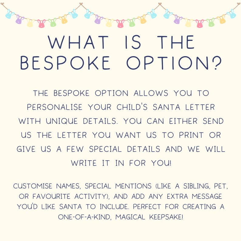 May include: A white background with a blue text header that reads "WHAT IS THE BESPOKE OPTION?"  The text below explains that the bespoke option allows you to personalize your child's Santa letter with unique details. You can either send the letter you want to print or give a few special details and they will write it in for you.  The text also mentions that you can customize names, special mentions, and add any extra message you'd like Santa to include.  The text ends with "Perfect for creating a one-of-a-kind, magical keepsake!"