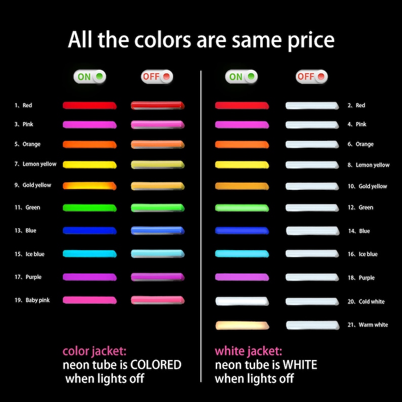 May include: A chart showing 21 different colored neon lights, with the lights on and off. The text "All the colors are same price" is at the top of the chart. The text "color jacket: neon tube is COLORED when lights off" is below the left side of the chart. The text "white jacket: neon tube is WHITE when lights off" is below the right side of the chart.