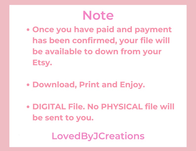 May include: Pink background with white text outlining the steps for a digital download. The text reads: "Note: Once you have paid and payment has been confirmed, your file will be available to download from your Etsy. Download, Print and Enjoy. DIGITAL File. No PHYSICAL file will be sent to you. LovedByJCreations"