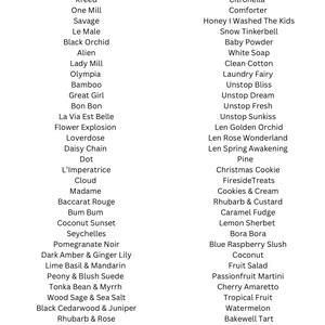Op de afbeelding: Een lijst met geuren met namen zoals "Kreed", "One Mill", "Savage", "Le Male", "Black Orchid", "Alien", "Lady Mill", "Olympia", "Bamboo", "Great Girl", "Bon Bon", "La Via Est Belle", "Flower Explosion", "Loverdose", "Daisy Chain", "Dot", "L'Imperatrice", "Cloud", "Madame", "Baccarat Rouge", "Bum Bum", "Coconut Sunset", "Seychelles", "Pomegranate Noir", "Dark Amber & Ginger Lily", "Lime Basil & Mandarin", "Peony & Blush Suede", "Tonka Bean & Myrrh", "Wood Sage & Sea Salt", "Black Cedarwood & Juniper", "Rhubarb & Rose", "Lychee & Peony", "Strawberry & Lily", "Blueberry & Vanilla", "Pink Sand", "Black Cherry", "Spa Day", "Citronella", "Comforter", "Honey I Washed The Kids", "Snow Tinkerbell", "Baby Powder", "White Soap", "Clean Cotton", "Laundry Fairy", "Unstop Bliss", "Unstop Dream", "Unstop Fresh", "Unstop Sunkiss", "Len Golden Orchid", "Len Rose Wonderland", "Len Spring Awakening", "Pine", "Christmas Cookie", "Fireside Treats", "Cookies & Cream", "Rhubarb & Custard", "Caramel Fudge", "Lemon Sherbet", "Bora Bora", "Blue Raspberry Slush", "Coconut", "Fruit Salad", "Passionfruit Martini", "Cherry Amaretto", "Tropical Fruit", "Watermelon", "Bakewell Tart", "Calpol", "Bubblegum", "Candy Floss", "Drum Stick", "Monkey Farts".