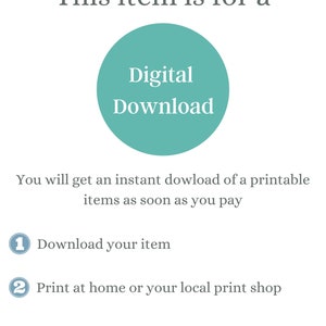 May include: A teal circle with the text "Digital Download" inside. The text below the circle says "You will get an instant download of a printable items as soon as you pay".  The text below that says "1 Download your item" and "2 Print at home or your local print shop".