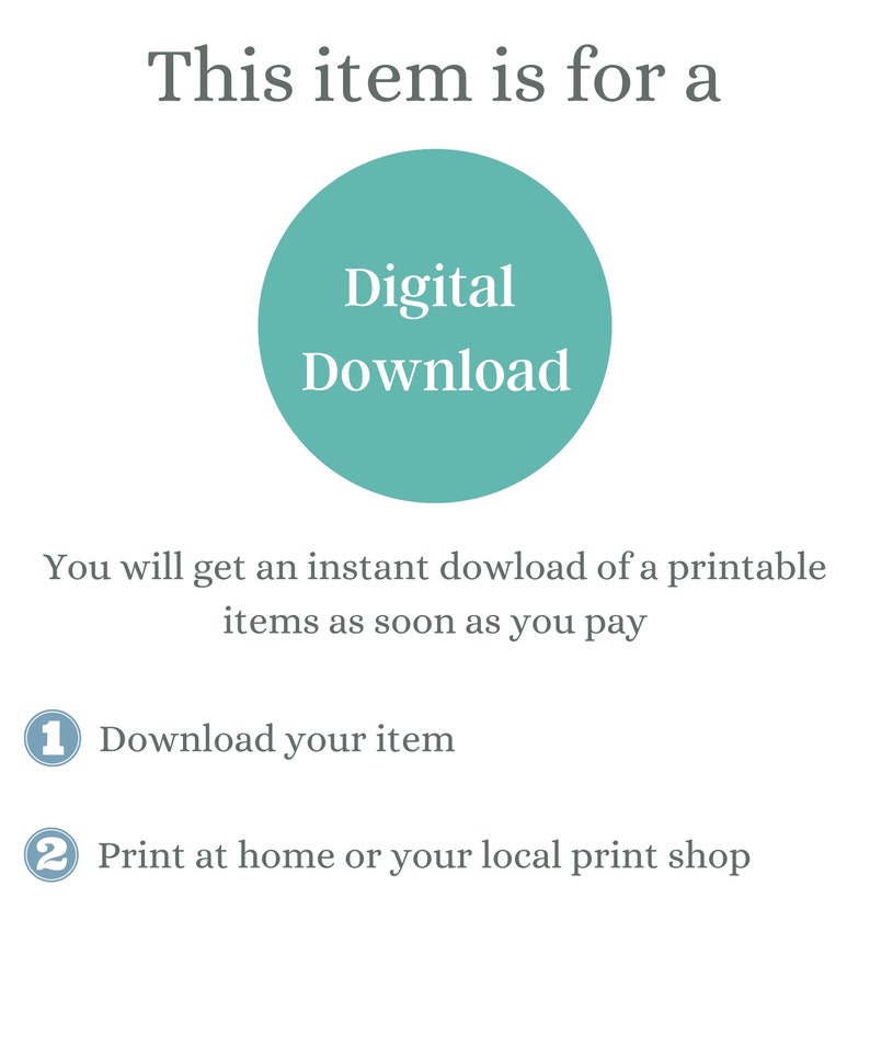 May include: A teal circle with the text "Digital Download" inside. The text below the circle says "You will get an instant download of a printable items as soon as you pay".  The text below that says "1 Download your item" and "2 Print at home or your local print shop".
