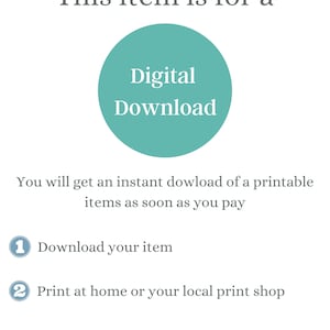 May include: A teal circle with the text "Digital Download" inside. The text below the circle says "You will get an instant download of a printable items as soon as you pay".  The text below that says "1 Download your item" and "2 Print at home or your local print shop".