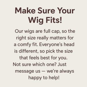 May include: A square graphic with a light beige background and dark brown text that reads: Make Sure Your Wig Fits! Our wigs are full cap, so the right size really matters for a comfy fit. Everyone&rsquo;s head is different, so pick the size that feels best for you. Not sure which one? Just message us &mdash; we&rsquo;re always happy to help!