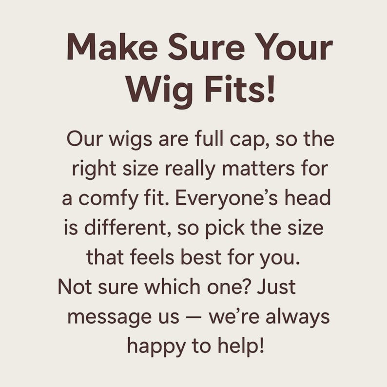 May include: A square graphic with a light beige background and dark brown text that reads: Make Sure Your Wig Fits! Our wigs are full cap, so the right size really matters for a comfy fit. Everyone&rsquo;s head is different, so pick the size that feels best for you. Not sure which one? Just message us &mdash; we&rsquo;re always happy to help!