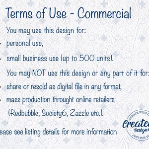 May include: Terms of use for commercial use of a design. You may use the design for personal use or small business use up to 500 units. You may not share or resell the design as a digital file or use it for mass production through online retailers like Redbubble, Society6, or Zazzle.