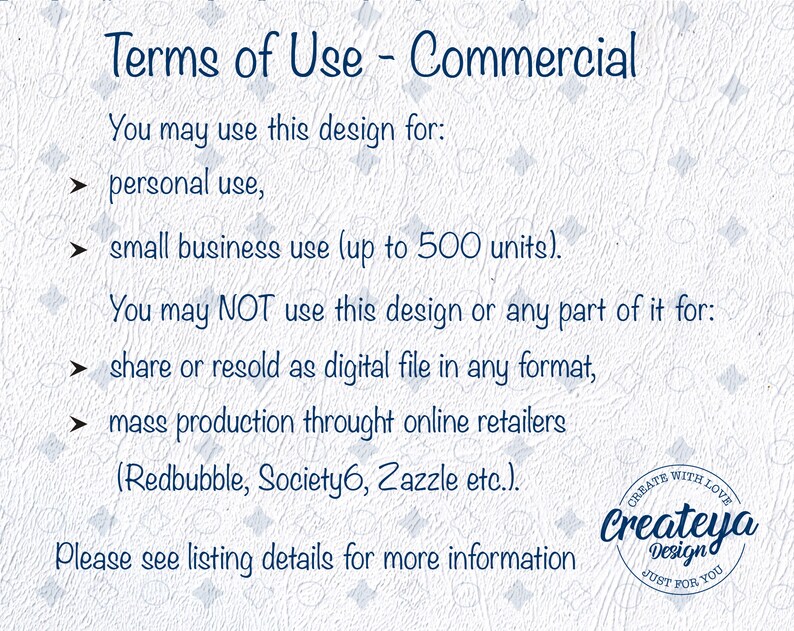 May include: Terms of use for commercial use of a design. You may use the design for personal use or small business use up to 500 units. You may not share or resell the design as a digital file or use it for mass production through online retailers like Redbubble, Society6, or Zazzle.