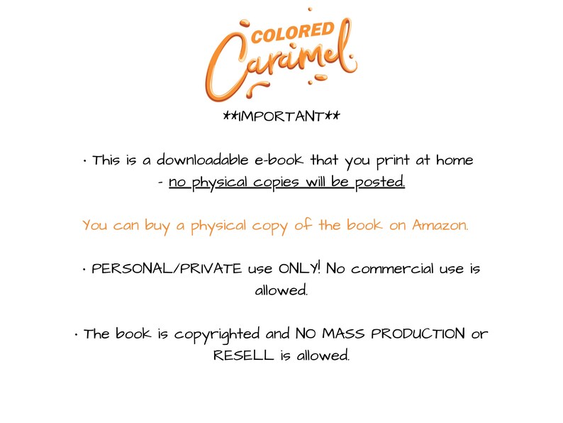 May include: A text-based image with the title "COLORED Caramel" and the text "IMPORTANT" in bold. The text explains that this is a downloadable e-book that can be printed at home. It also states that no physical copies will be posted. The image also states that you can buy a physical copy of the book on Amazon. The text also states that the e-book is for personal/private use only and no commercial use is allowed. The image also states that the book is copyrighted and no mass production or resell is allowed.