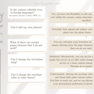May include: A frequently asked questions (FAQ) graphic with a white background and grey text. The graphic lists five questions and answers about customising an invitation template. The questions are: Is the content editable even in foreign languages? Can I add my own photos? What if there are certain pages/element that I do not need? Can I change the invitation song? Can I change the envelope colour or colour theme? The answers are: Yes, you have the flexibility to edit any text within the content, unless otherwise specified. Certainly! Just upload and replace your photo into the photo frame. You can customise your invitation by simply deleting away the page/elements that you do not need. Definitely! Alternatively, you can opt for a hassle free service as we offer audio change service at a basic custom charge Message us to inquire. Unfortunately, altering the envelope colour and theme falls under custom orders. Feel free to reach out, and we can discuss your personalised preferences in detail.