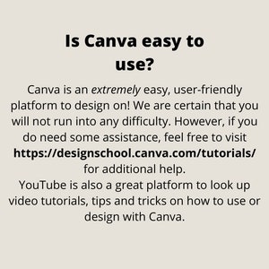May include: Text on a white background that reads "Is Canva easy to use?" Canva is an extremely easy, user-friendly platform to design on! We are certain that you will not run into any difficulty. However, if you do need some assistance, feel free to visit https://designschool.canva.com/tutorials/ for additional help. YouTube is also a great platform to look up video tutorials, tips and tricks on how to use or design with Canva.