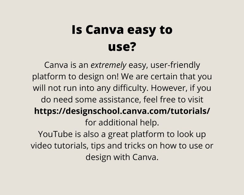 May include: Text on a white background that reads "Is Canva easy to use?" Canva is an extremely easy, user-friendly platform to design on! We are certain that you will not run into any difficulty. However, if you do need some assistance, feel free to visit https://designschool.canva.com/tutorials/ for additional help. YouTube is also a great platform to look up video tutorials, tips and tricks on how to use or design with Canva.