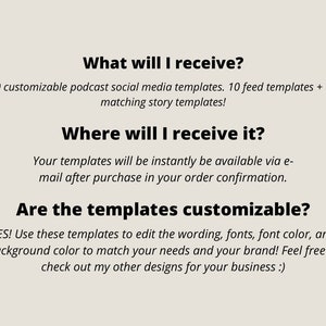 May include: Text on a white background that reads: "What will I receive? 10 customizable podcast social media templates. 10 feed templates + 10 matching story templates! Where will I receive it? Your templates will be instantly be available via e-mail after purchase in your order confirmation. Are the templates customizable? YES! Use these templates to edit the wording, fonts, font colour, and background colour to match your needs and your brand! Feel free to check out my other designs for your business :)"