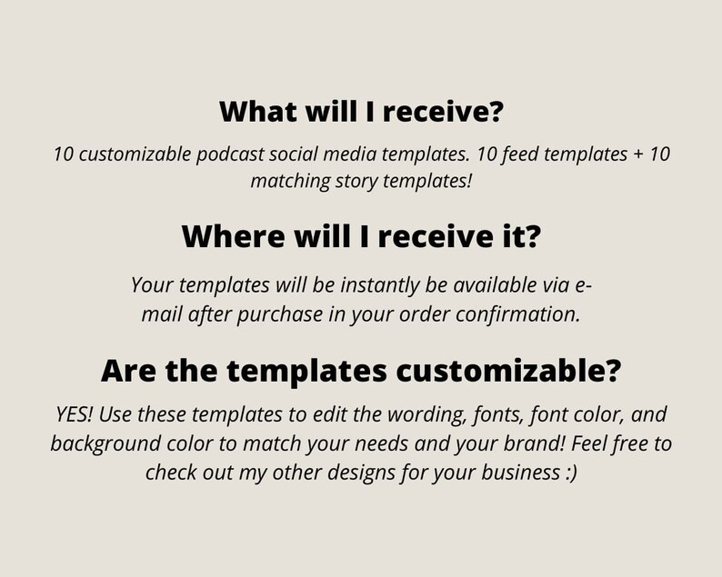 May include: Text on a white background that reads: "What will I receive? 10 customizable podcast social media templates. 10 feed templates + 10 matching story templates! Where will I receive it? Your templates will be instantly be available via e-mail after purchase in your order confirmation. Are the templates customizable? YES! Use these templates to edit the wording, fonts, font colour, and background colour to match your needs and your brand! Feel free to check out my other designs for your business :)"