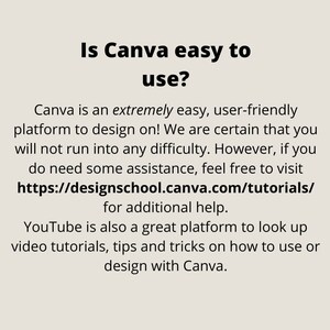 May include: Text on a white background that reads "Is Canva easy to use?" Canva is an extremely easy, user-friendly platform to design on! We are certain that you will not run into any difficulty. However, if you do need some assistance, feel free to visit https://designschool.canva.com/tutorials/ for additional help. YouTube is also a great platform to look up video tutorials, tips and tricks on how to use or design with Canva.