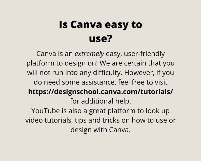May include: Text on a white background that reads "Is Canva easy to use?" Canva is an extremely easy, user-friendly platform to design on! We are certain that you will not run into any difficulty. However, if you do need some assistance, feel free to visit https://designschool.canva.com/tutorials/ for additional help. YouTube is also a great platform to look up video tutorials, tips and tricks on how to use or design with Canva.