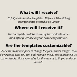 May include: Text on a white background that reads: "What will I receive? 20 fully customizable templates. 10 feed + 10 matching story templates accessible on Canva! Where will I receive it? Your templates will be instantly be available via e-mail after purchase in your order confirmation. Are the templates customizable? YES! Use this template pack to change the font, words, images, colors, and everything else! You can add, remove, move! This template is 100% customizable. Make your edits for the designs to fit you and your brand!"