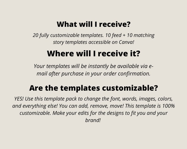 May include: Text on a white background that reads: "What will I receive? 20 fully customizable templates. 10 feed + 10 matching story templates accessible on Canva! Where will I receive it? Your templates will be instantly be available via e-mail after purchase in your order confirmation. Are the templates customizable? YES! Use this template pack to change the font, words, images, colors, and everything else! You can add, remove, move! This template is 100% customizable. Make your edits for the designs to fit you and your brand!"