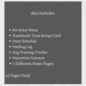 May include: A printable pet sitter log with 25 pages total. The log includes pet sitter notes, a handmade treat recipe card, a treat schedule, a feeding log, a dog training tracker, important contacts, and 7 different notes pages.