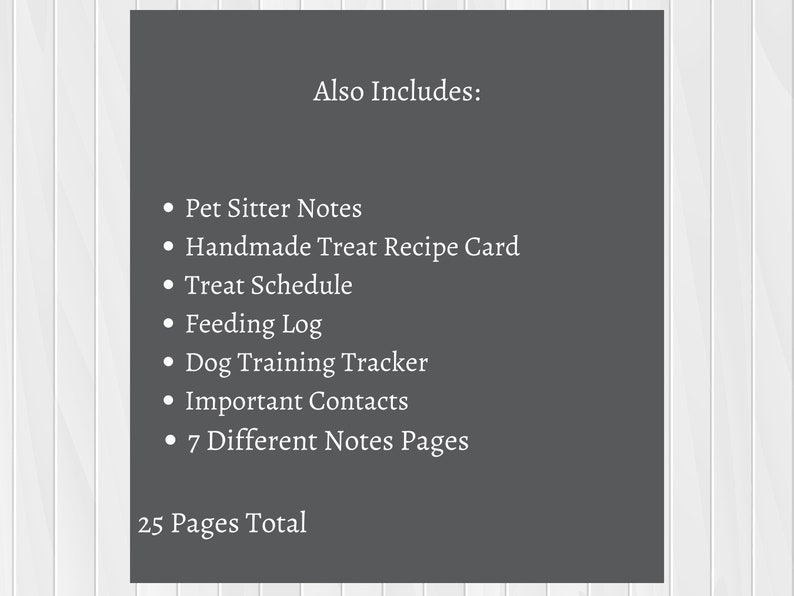 May include: A printable pet sitter log with 25 pages total. The log includes pet sitter notes, a handmade treat recipe card, a treat schedule, a feeding log, a dog training tracker, important contacts, and 7 different notes pages.
