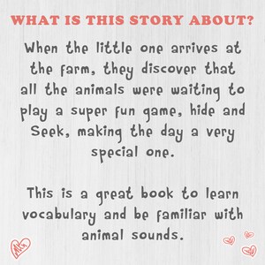 May include: A white background with black text that reads "WHAT IS THIS STORY ABOUT?"  When the little one arrives at the farm, they discover that all the animals were waiting to play a super fun game, hide and Seek, making the day a very special one. This is a great book to learn vocabulary and be familiar with animal sounds.