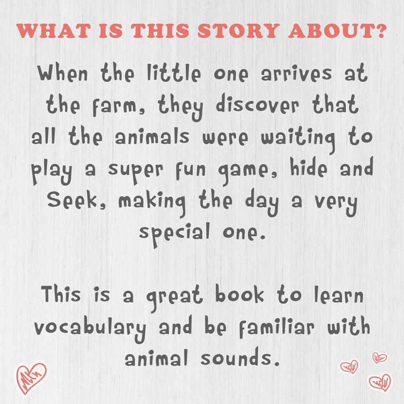 May include: A white background with black text that reads "WHAT IS THIS STORY ABOUT?"  When the little one arrives at the farm, they discover that all the animals were waiting to play a super fun game, hide and Seek, making the day a very special one. This is a great book to learn vocabulary and be familiar with animal sounds.